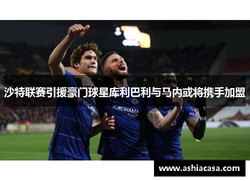 沙特联赛引援豪门球星库利巴利与马内或将携手加盟